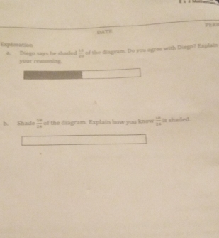 PERI 
DATE 
Exploration 
a. Diego says he shaded  10/20  of the diagram. Do you agree with Diego? Explain 
your reasoning 
b. Shade  18/14  of the diagram. Explain how you know  18/24  is shaded.