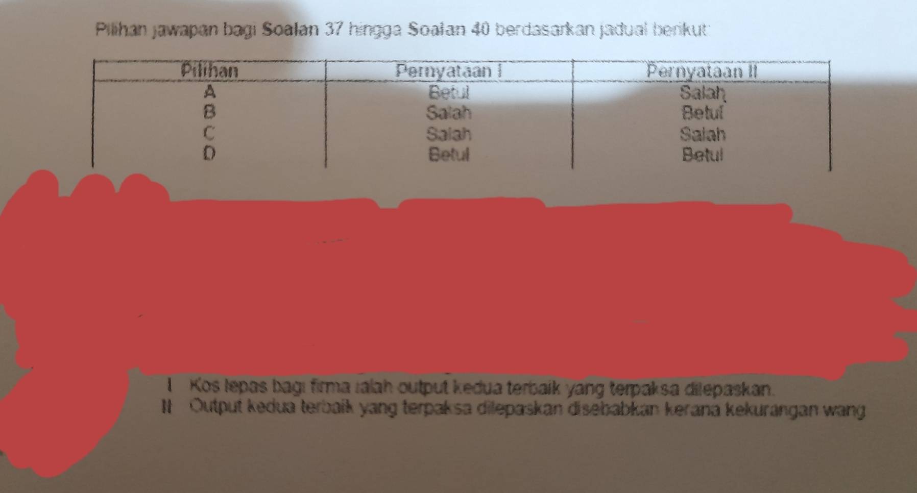 Pilihan jawapan bagi Soalan 37 hingga Soałan 40 berdasarkan jadual berikuti 
I Kos lepas bagı firma ialah output kedua terbaik yang terpaksa dilepaskan. 
I Output kedua terbaík yang terpaksa dilepaskan disebabkan kerana kekurangan wang