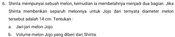 Shinta mempunyai sebuah melon, kemudian ia membelahnya menjadi dua bagian. Jika 
Shinta memberikan separuh melonnya untuk Jojo dan ternyata diameter melon 
tersebut adalah 14 cm. Tentukan : 
a. Jari-jari melon Jojo. 
b. Volume melon Jojo yang diberi dari Shinta.