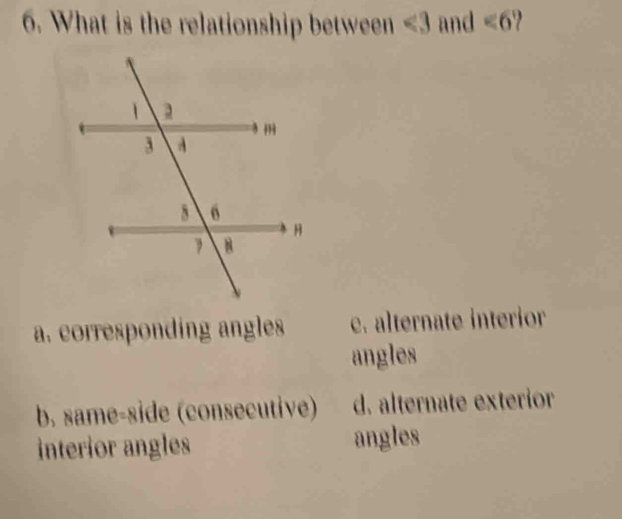 What is the relationship between ∠ 3 and ∠ 6
a. corresponding angles e. alternate interior
angles
b. same-side (consecutive) d. alternate exterior
interior angles angles