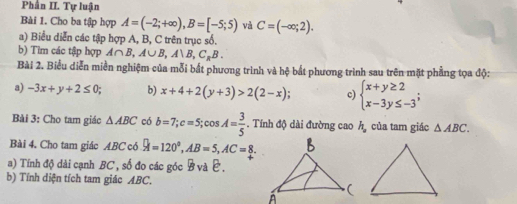 Phân II. Tự luận 
Bài 1. Cho ba tập hợp A=(-2;+∈fty ), B=[-5;5) và C=(-∈fty ;2). 
a) Biểu diễn các tập hợp A, B, C trên trục số. 
b) Tìm các tập hợp A∩ B, A∪ B, A∪ B, C_RB. 
Bài 2. Biểu diễn miền nghiệm của mỗi bắt phương trình và hệ bắt phương trình sau trên mặt phẳng tọa độ: 
a) -3x+y+2≤ 0; b) x+4+2(y+3)>2(2-x); c) beginarrayl x+y≥ 2 x-3y≤ -3endarray.; 
Bài 3: Cho tam giác △ ABC có b=7; c=5; cos A= 3/5 . Tính độ dài đường cao h_a của tam giác △ ABC. 
Bài 4. Cho tam giác ABC có A=120°,A, AB=5, AC=8. 
a) Tính độ dài cạnh BC , số đo các góc B và E. 
b) Tính diện tích tam giác ABC,