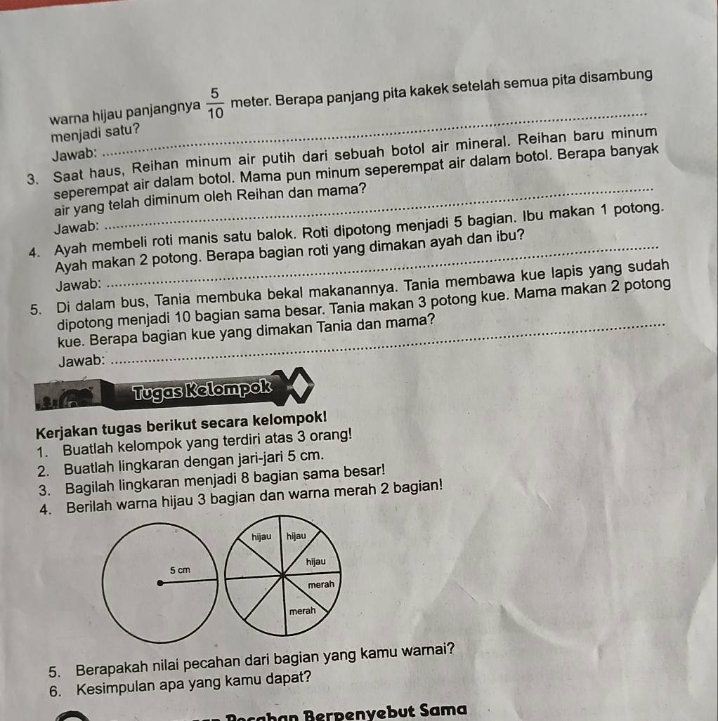 warna hijau panjangnya  5/10  meter. Berapa panjang pita kakek setelah semua pita disambung 
menjadi satu? 
Jawab: 
3. Saat haus, Reihan minum air putih dari sebuah botol air mineral. Reihan baru minum 
seperempat air dalam botol. Mama pun minum seperempat air dalam botol. Berapa banyak 
air yang telah diminum oleh Reihan dan mama? 
4. Ayah membeli roti manis satu balok. Roti dipotong menjadi 5 bagian. Ibu makan 1 potong. Jawab: 
Ayah makan 2 potong. Berapa bagian roti yang dimakan ayah dan ibu? 
Jawab: 
5. Di dalam bus, Tania membuka bekal makanannya. Tania membawa kue lapis yang sudah 
_ 
dipotong menjadi 10 bagian sama besar. Tania makan 3 potong kue. Mama makan 2 potong 
kue. Berapa bagian kue yang dimakan Tania dan mama? 
Jawab: 
Tugas Kelompok 
Kerjakan tugas berikut secara kelompok! 
1. Buatlah kelompok yang terdiri atas 3 orang! 
2. Buatlah lingkaran dengan jari-jari 5 cm. 
3. Bagilah lingkaran menjadi 8 bagian sama besar! 
4. Berilah warna hijau 3 bagian dan warna merah 2 bagian! 
5. Berapakah nilai pecahan dari bagian yang kamu warnai? 
6. Kesimpulan apa yang kamu dapat? 
han Berpenyebut Sama