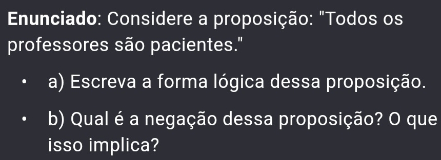 Enunciado: Considere a proposição: "Todos os 
professores são pacientes." 
a) Escreva a forma lógica dessa proposição. 
b) Qual é a negação dessa proposição? O que 
isso implica?