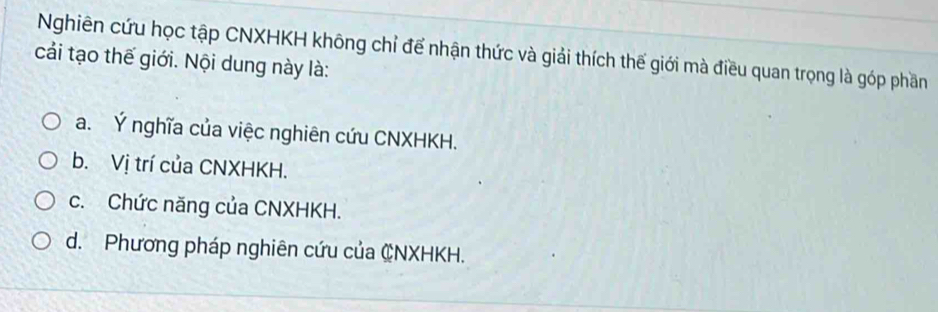 Nghiên cứu học tập CNXHKH không chỉ để nhận thức và giải thích thế giới mà điều quan trọng là góp phần
cải tạo thế giới. Nội dung này là:
a. Ý nghĩa của việc nghiên cứu CNXHKH.
b. Vị trí của CNXHKH.
c. Chức năng của CNXHKH.
d. Phương pháp nghiên cứu của CNXHKH.