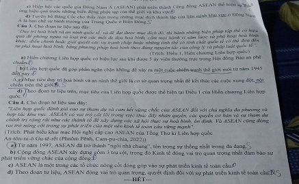 Hiệp hội các quốc gia Đông Nam A (ASEAN) phát triên thành Cộng đồng ASEAN thể hiệu sự thc
ứừng hiệu quả trước những biên động phục tạp của thể giới và khu vực Đ
4 Tuyện bộ Hãng Cốc cha thảy một trong nương mục địch thính lập của liên minh khu xực ở Đông Nam
A là bạn chế sự bành trường của Trang Quốc ở Biên Đông S,
Cầu 3. Cho đoạn tz liệu sau đây:
'Dựy tri hoà bình và an ninh quốc tế, và đề đại được mục địch đó, thi hành những biện pháp tập thể có hiệu
gii để pháng nha và loại trư các mội dề đọa hoa bình, cám một hành vị xam lược và phả hoại hoa hình
khác, điển chính hoặc giả quyết các vụ tranh châu hoặc nhơng tnh thể có tình chất qiốc tế có thể đị đn
rự phố hoại hoà bình, bằng phưng pháp hoa hình theo dung nguyên tác của công lý và pháp luật quốc tế''
( Trích: Điều 1, Hiên chương Liên hợp quốc)
chuán () a) Hiển chương Liên hợp quốc có hiệu lực sau khi được 5 úy viên thường trực trong Hội động Bảo an phê
dến nay  ( Độ Liện hợp quốc đã góp phần ngân chặn không để xây ra một cuộc chiến tranh thể giới mới từ năm 1945
chiến trên thě giāi  có Mục tiêu đuy trì hoà hình và an ninh thể giới là cơ sở quan trọng nhất đề kết thức các cuộc xung độc, nội
quáo fì đ) Theo đoan tư liệu trên, mục tiêu của Liên hợp quốc được thể hiện tại Điều 1 của Hiện chương Liên hợp
Cầu 4. Cho đoạn tư liệu sau đây:
'Liên hợp quốc đánh giá cao sự tham dự và cam kết vũng chốc của ASEAN đổi với chủ nghĩa đa phương và
hợp tác khu vực. ASEAN có vai trò cốt lới trong việc thức đẩy nhân quyền, các quyền cơ bản và sự tham dự
chính trị rộng rãi như các thành tổ để xây dựng các xã hội thực sự hoà bình, ôn định. Và ASEAN cũng đóng
vai trở nóng cói trong sự phát triền của một nền kinh tế toàn cầu vừng mạnh''.
(Trích: Phát biểu khai mạc Hội nghị cấp cao ASEAN của Tổng Thư ki Liên hợp quốc
An-tôn-ni-ô Gu-të-rết (Phnôm Pênh, Car-pu-chia, 2022))
ai Từ năm 1997, ASEAN đã trở thành 'ngôi nhà chung'', tôn trọng sự thống nhất trong đa dạn
b) Cộng đồng ASEAN xây dựng gồm 3 trụ cột, trong đó Kinh tế đóng vai trò quan trọng nhất đám báo sự
phá t triển  ờng chác của cộng đông Đ
c) ASEAN là một trong các tổ chức nóng cốt động góp vào sự phát triển kinh tế toàn cầu 
đ) Theo đoạn tư liệu, ASEAN đóng vai trò quan trọng, quyết định đổi với sự phát triển kinh tế toàn cầu
====HệT===