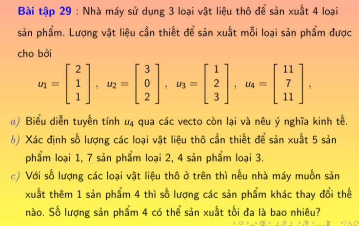 Bài tập 29 : Nhà máy sử dụng 3 loại vật liệu thô để sản xuất 4 loại 
sản phẩm. Lượng vật liệu cần thiết để sản xuất mỗi loại sản phẩm được 
cho bởi
u_1=beginbmatrix 2 1 1endbmatrix , u_2=beginbmatrix 3 0 2endbmatrix , u_3=beginbmatrix 1 2 3endbmatrix , u_4=beginbmatrix 11 7 11endbmatrix , 
a) Biểu diễn tuyến tính u_4 A qua các vecto còn lại và nêu ý nghĩa kinh tế. 
b) Xác định số lượng các loại vật liệu thô cần thiết để sản xuất 5 sản 
phẩm loại 1, 7 sản phẩm loại 2, 4 sản phẩm loại 3. 
c) Với số lượng các loại vật liệu thô ở trên thì nếu nhà máy muốn sản 
xuất thêm 1 sản phẩm 4 thì số lượng các sản phẩm khác thay đổi thế 
nào. Số lượng sản phẩm 4 có thể sản xuất tối đa là bao nhiêu?