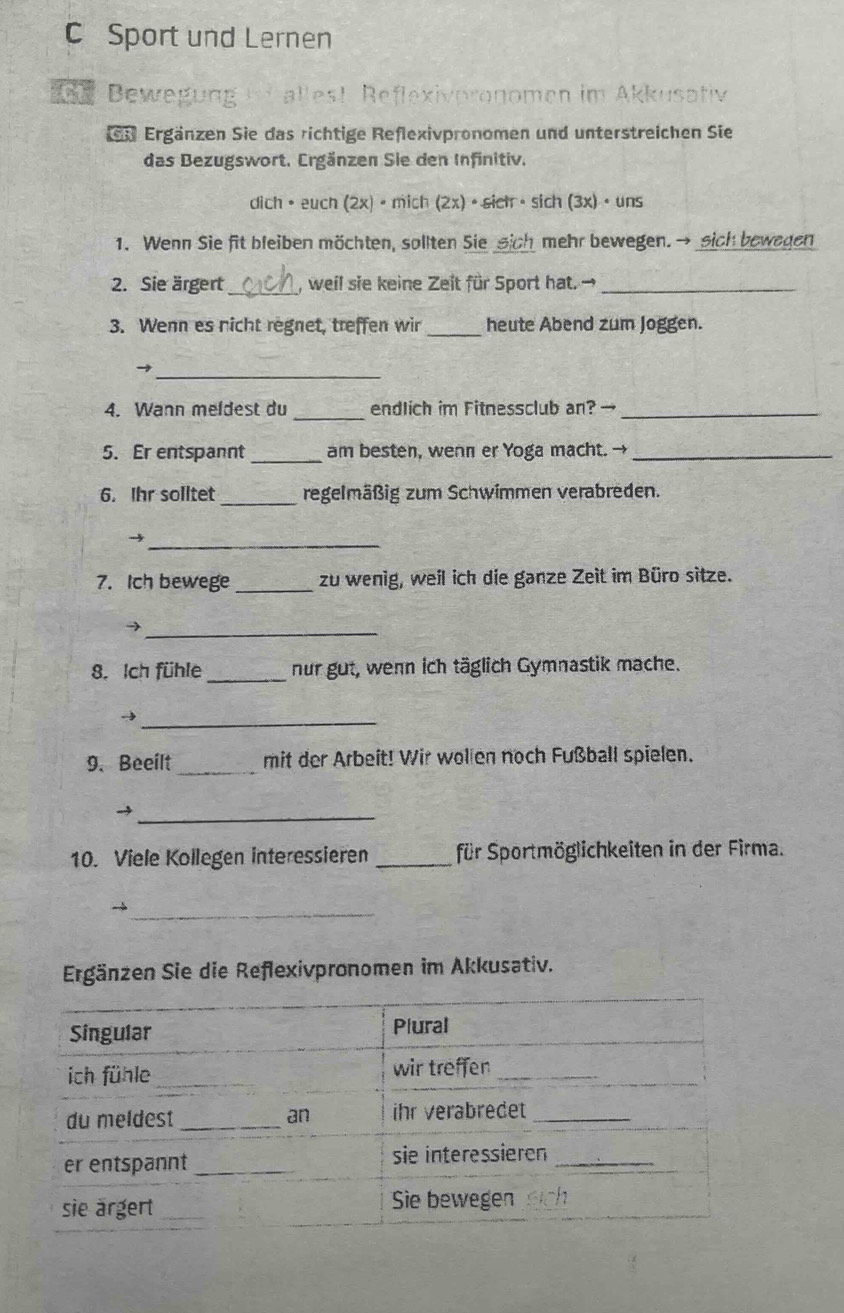 Sport und Lernen 
e Bewegung i allest Reflexivpronomen im Akkusativ 
Ergänzen Sie das richtige Reflexivpronomen und unterstreichen Sie 
das Bezugswort. Ergänzen Sie den Infinitiv. 
dich • euch (2x) • mich (2x)· sictr· sich(3x)· uns
1. Wenn Sie fit bleiben möchten, sollten Sie sich mehr bewegen.→ sich bewegen 
2. Sie ärgert _, weil sie keine Zeit für Sport hat. →_ 
3. Wenn es nicht regnet, treffen wir _heute Abend zum Joggen. 
_→ 
4. Wann meldest du _endlich im Fitnessclub an? →_ 
5. Er entspannt _am besten, wenn er Yoga macht. →_ 
6. Ihr solltet _regelmäßig zum Schwimmen verabreden. 
_→ 
7. Ich bewege _zu wenig, weil ich die ganze Zeit im Büro sitze. 
_ 
8. Ich fühle _nur gut, wenn ich täglich Gymnastik mache. 
_ 
9. Beeilt _mit der Arbeit! Wir wollen noch Fußball spielen. 
_→ 
10. Viele Kollegen interessieren _für Sportmöglichkeiten in der Firma. 
_ 
Ergänzen Sie die Reflexivpronomen im Akkusativ.