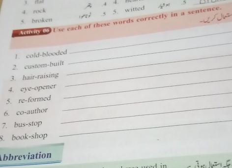 fai 4. n .5 
4 
_ 
4. rock 
5. broken 9 .5 5. witted 
ü 
Actvit 0o Use each of these words correctly in a sentence. 
_ 
1. cold-blooded_ 
_ 
2. custom-built_ 
_ 
3. hair-raising 
_ 
4. eye-opener 
5. re-formed 
6. co-author 
7. bus-stop 
_ 
8. book-shop 
_ 
Abbreviation 
∴n15