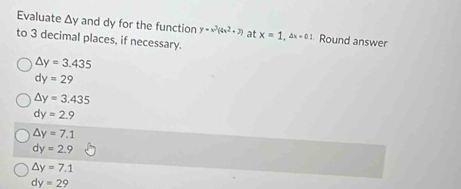 Evaluate △ y and dy for the function y=x^3(4x^2+3) at x=1, △ x=0.1 Round answer
to 3 decimal places, if necessary.
△ y=3.435
dy=29
△ y=3.435
dy=2.9
△ y=7.1
dy=2.9
△ y=7.1
dy=29