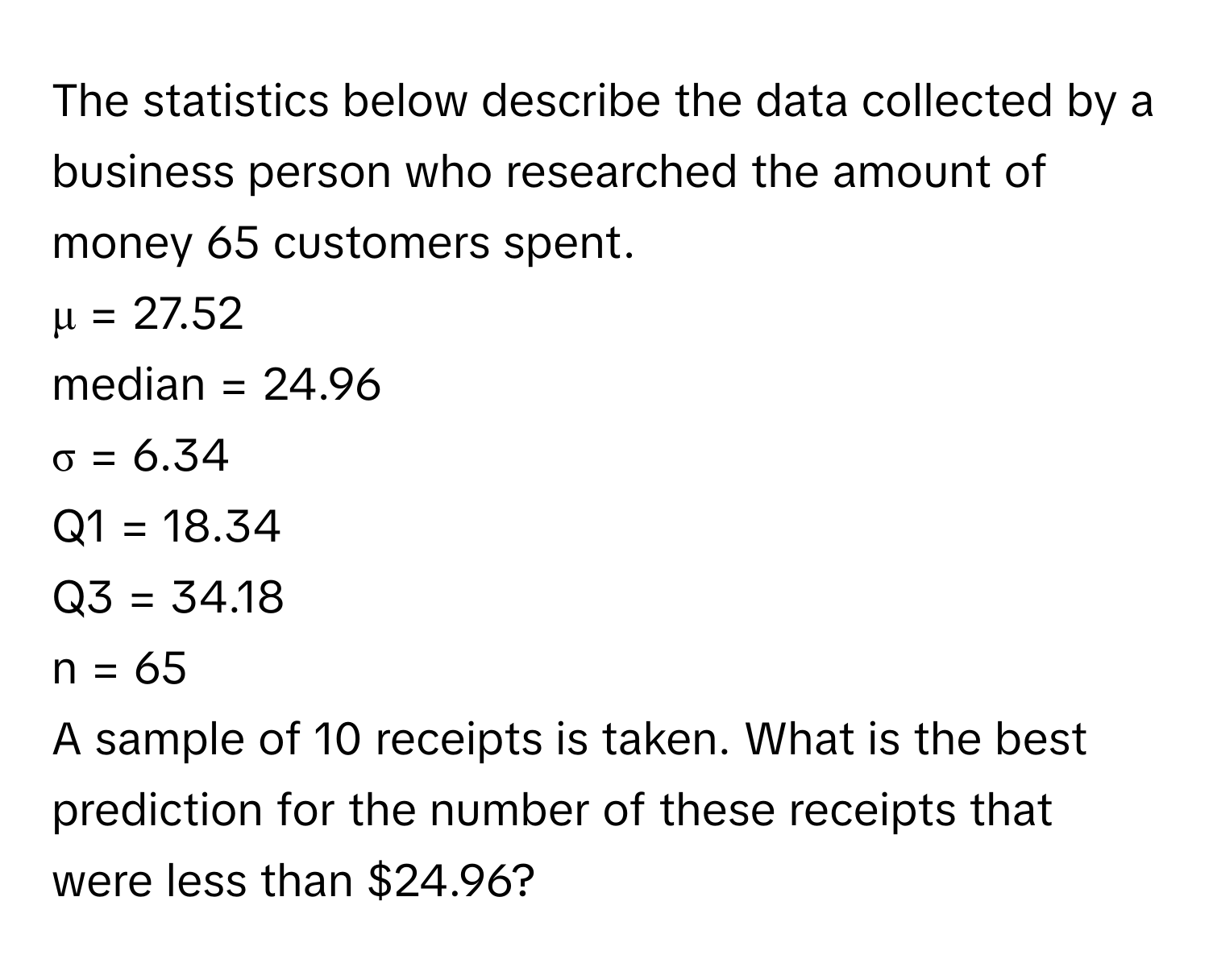 The statistics below describe the data collected by a business person who researched the amount of money 65 customers spent.

μ = 27.52
median = 24.96
σ = 6.34
Q1 = 18.34
Q3 = 34.18
n = 65

A sample of 10 receipts is taken. What is the best prediction for the number of these receipts that were less than $24.96?