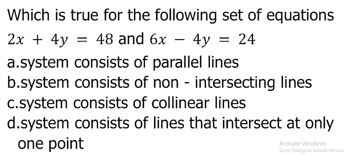 Which is true for the following set of equations
2x+4y=48 and 6x-4y=24
a.system consists of parallel lines
b.system consists of non - intersecting lines
c.system consists of collinear lines
d.system consists of lines that intersect at only
Activate Windows
one point Go to Settings to activate Windov