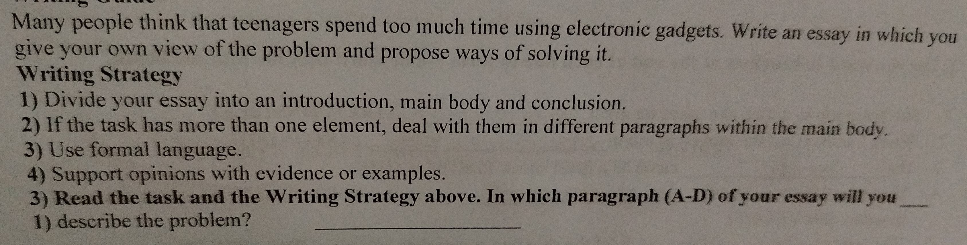 Many people think that teenagers spend too much time using electronic gadgets. Write an essay in which you 
give your own view of the problem and propose ways of solving it. 
Writing Strategy 
1) Divide your essay into an introduction, main body and conclusion. 
2) If the task has more than one element, deal with them in different paragraphs within the main body. 
3) Use formal language. 
4) Support opinions with evidence or examples. 
3) Read the task and the Writing Strategy above. In which paragraph (A-D) of your essay will you_ 
1) describe the problem?_