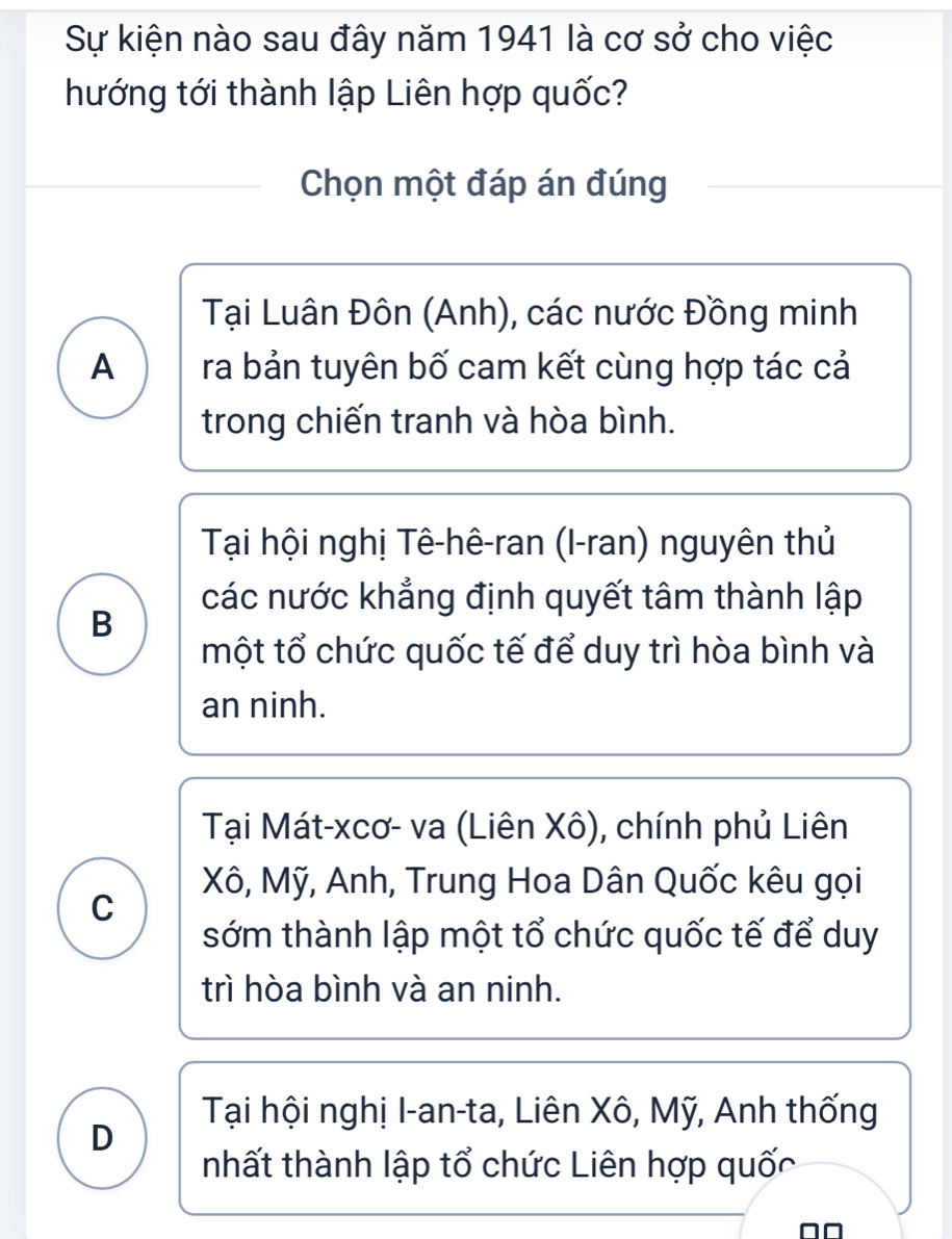 Sự kiện nào sau đây năm 1941 là cơ sở cho việc
hướng tới thành lập Liên hợp quốc?
Chọn một đáp án đúng
Tại Luân Đôn (Anh), các nước Đồng minh
A ra bản tuyên bố cam kết cùng hợp tác cả
trong chiến tranh và hòa bình.
Tại hội nghị Tê-hê-ran (I-ran) nguyên thủ
các nước khẳng định quyết tâm thành lập
B
một tổ chức quốc tế để duy trì hòa bình và
an ninh.
Tại Mát-xcơ- va (Liên Xô), chính phủ Liên
Xô, Mỹ, Anh, Trung Hoa Dân Quốc kêu gọi
C
sớm thành lập một tổ chức quốc tế để duy
trì hòa bình và an ninh.
Tại hội nghị I-an-ta, Liên Xô, Mỹ, Anh thống
D
nhất thành lập tổ chức Liên hợp quốc