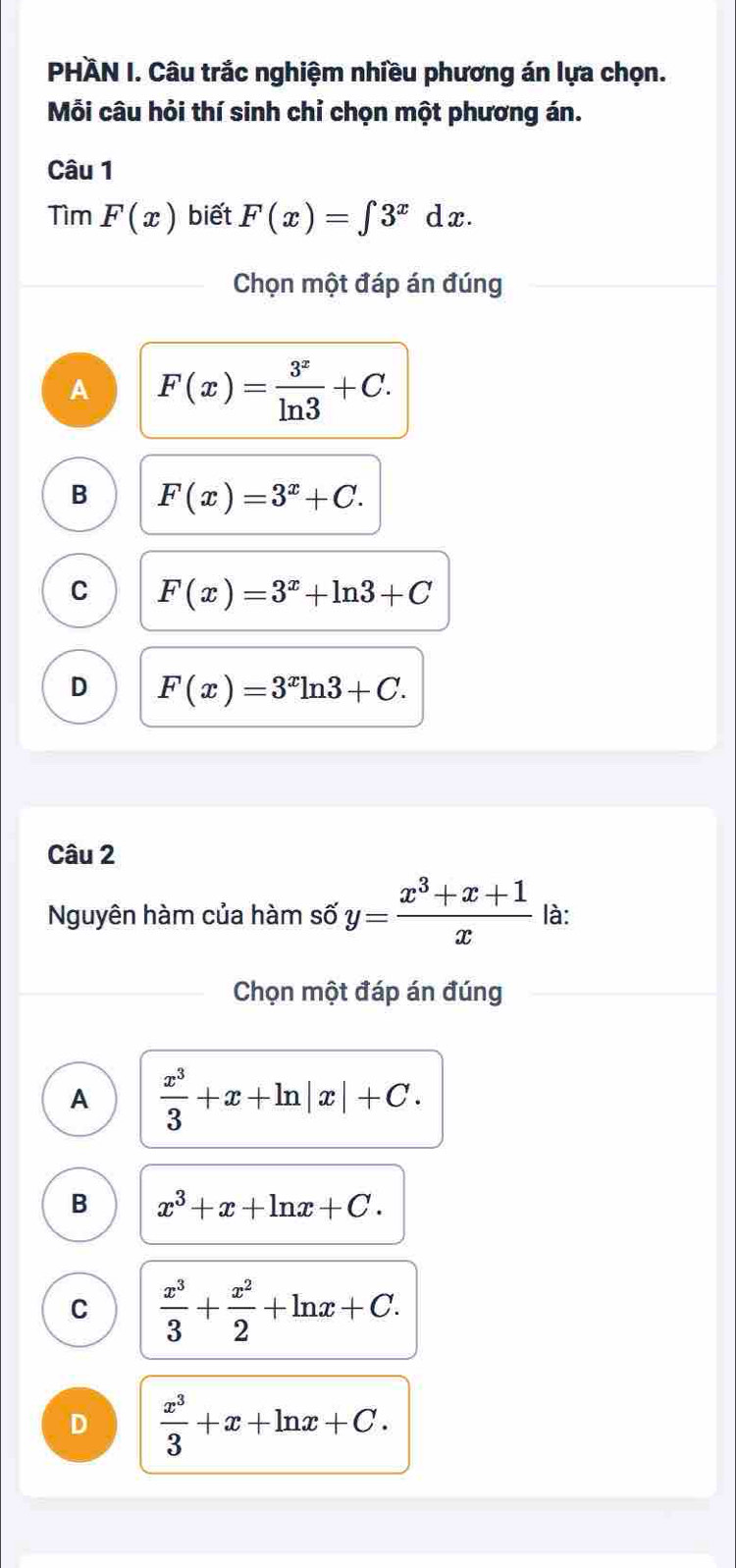 PHÀN I. Câu trắc nghiệm nhiều phương án lựa chọn.
Mỗi câu hỏi thí sinh chỉ chọn một phương án.
Câu 1
TimF(x) biết F(x)=∈t 3^xdx. 
Chọn một đáp án đúng
A F(x)= 3^x/ln 3 +C.
B F(x)=3^x+C.
C F(x)=3^x+ln 3+C
D F(x)=3^xln 3+C. 
Câu 2
Nguyên hàm của hàm số y= (x^3+x+1)/x  là:
Chọn một đáp án đúng
A  x^3/3 +x+ln |x|+C.
B x^3+x+ln x+C.
C  x^3/3 + x^2/2 +ln x+C.
D  x^3/3 +x+ln x+C.