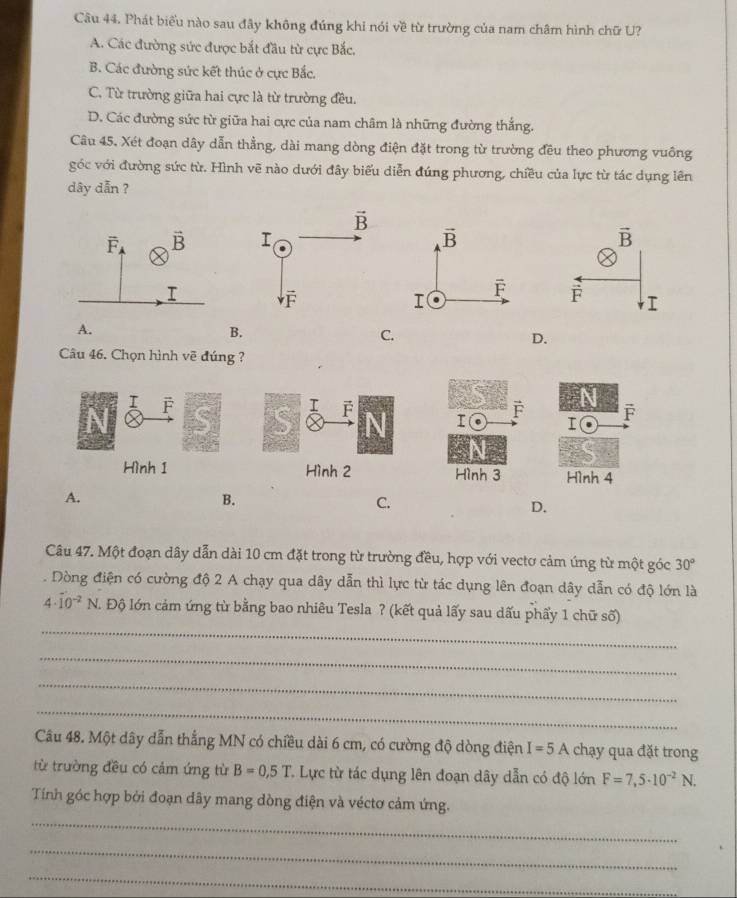 Phát biểu nào sau đây không đúng khi nói về từ trường của nam châm hình chữ U?
A. Các đường sức được bắt đầu từ cực Bắc,
B. Các đường sức kết thúc ở cực Bắc.
C. Từ trường giữa hai cực là từ trường đều.
D. Các đường sức từ giữa hai cực của nam châm là những đường thắng.
Câu 45. Xét đoạn dây dẫn thẳng, dài mang dòng điện đặt trong từ trường đều theo phương vuông
góc với đường sức từ. Hình vẽ nào dưới đây biểu diễn đúng phương, chiều của lực từ tác dụng lên
dây dẫn ?

A.
B.
C.
D.
Câu 46. Chọn hình vẽ đúng ?
I F
Hình 1
A.
B.
C.
D.
Câu 47. Một đoạn dây dẫn dài 10 cm đặt trong từ trường đều, hợp với vectơ cảm úng từ một góc 30°. Dòng điện có cường độ 2 A chạy qua dây dẫn thì lực từ tác dụng lên đoạn dây dẫn có độ lớn là
_
4· (10)^(-2)N. l. Độ lớn cảm ứng từ bằng bao nhiêu Tesla ? (kết quả lấy sau dấu phẩy 1 chữ số)
_
_
_
Câu 48. Một dây dẫn thắng MN có chiều dài 6 cm, có cường độ dòng điện I=5A chạy qua đặt trong
từ trường đều có cảm ứng từ B=0,5T C Lực từ tác dụng lên đoạn dây dẫn có độ lớn F=7,5· 10^(-2)N.
_
Tính góc hợp bởi đoạn dây mang dòng điện và véctơ cảm ứng.
_
_