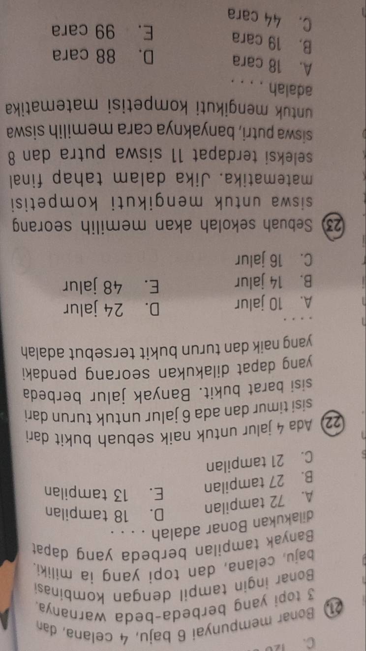 C. 120
21 Bonar mempunyai 6 baju, 4 celana, dan
3 topi yang berbeda-beda warnanya.
Bonar ingin tampil dengan kombinasi
baju, celana, dan topi yang ia miliki.
Banyak tampilan berbeda yang dapat
dilakukan Bonar adalah . . . .
A. 72 tampilan D. 18 tampilan
B. 27 tampilan E. 13 tampilan
C. 21 tampilan
22 Ada 4 jalur untuk naik sebuah bukit dari
sisi timur dan ada 6 jalur untuk turun dari
sisi barat bukit. Banyak jalur berbeda
yang dapat dilakukan seorang pendaki
yang naik dan turun bukit tersebut adalah 
. . .
A. 10 jalur
D. 24 jalur
B. 14 jalur E. 48 jalur
C. 16 jalur
23 Sebuah sekolah akan memilih seorang
siswa untuk mengikuti kompetisi
matematika. Jika dalam tahap final
seleksi terdapat 11 siswa putra dan 8
siswa putri, banyaknya cara memilih siswa
ntuk mengikuti kompetisi matematika
adalah . . . .
A. 18 cara
D. 88 cara
B. 19 cara
E. 99 cara
C. 44 cara