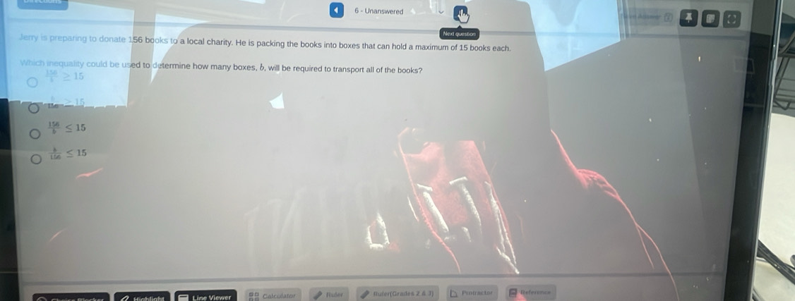 Unanswered ]
Nex questo
Jerry is preparing to donate 1,56 books to a local charity. He is packing the books into boxes that can hold a maximum of 15 books each.
Which inequality could be used to determine how many boxes, 6, will be required to transport all of the books?
 156/5 ≥ 15
_ >15
 156/b ≤ 15
 b/156 ≤ 15
Line Viewer Calculator Fuler Ruier(Grades 2 & 3) Protractor Reference