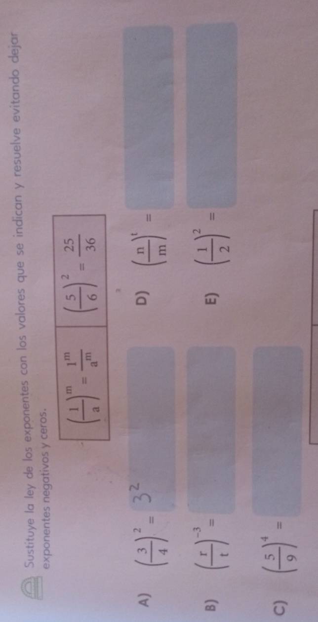 Sustituye la ley de los exponentes con los valores que se indican y resuelve evitando dejar
exponentes negativos y ceros.
A) ( 3/4 )^2= ( n/m )^t=□
D)
B) ( r/t )^-3= ( 1/2 )^2=□
E)
C) ( 5/9 )^4=