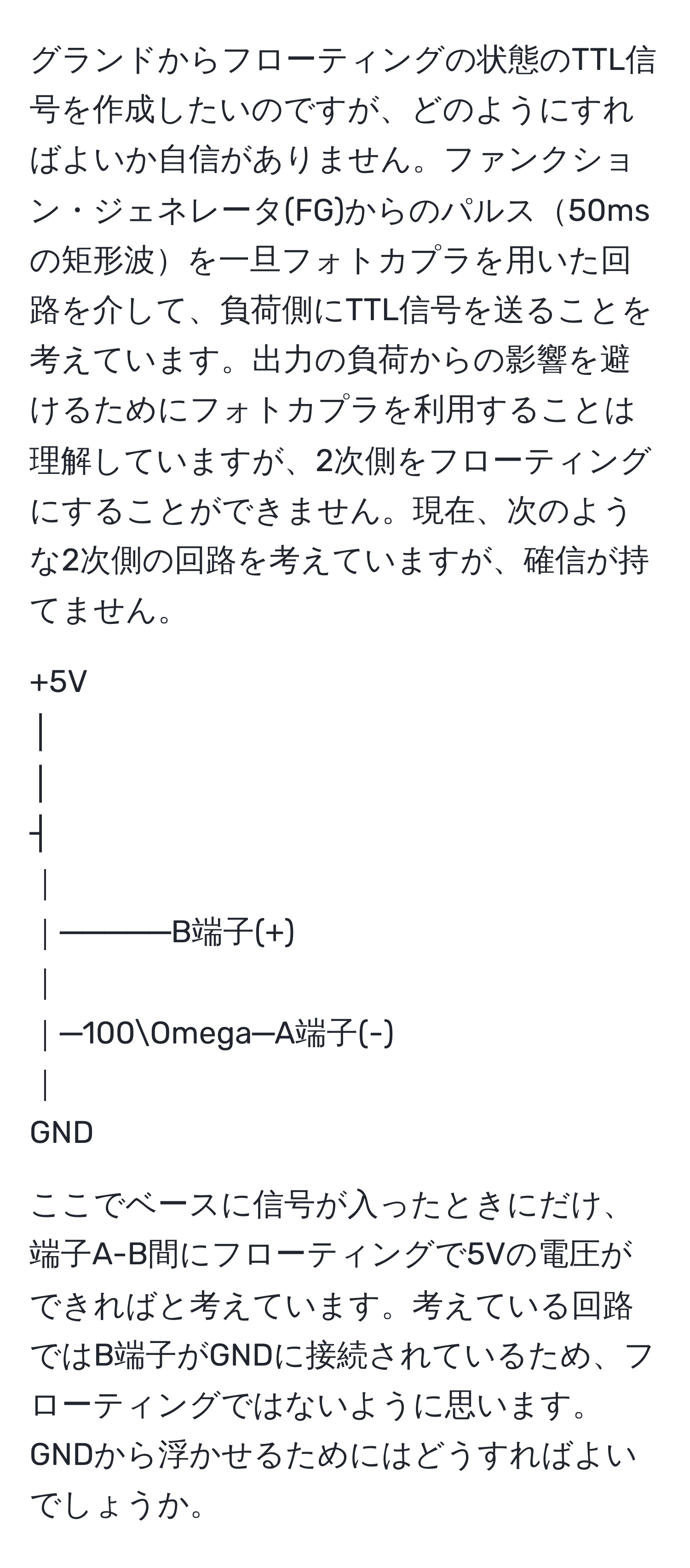 グランドからフローティングの状態のTTL信号を作成したいのですが、どのようにすればよいか自信がありません。ファンクション・ジェネレータ(FG)からのパルス50msの矩形波を一旦フォトカプラを用いた回路を介して、負荷側にTTL信号を送ることを考えています。出力の負荷からの影響を避けるためにフォトカプラを利用することは理解していますが、2次側をフローティングにすることができません。現在、次のような2次側の回路を考えていますが、確信が持てません。  

+5V  
│  
│  
┤  
｜  
｜─────B端子(+)  
｜  
｜─100Omega─A端子(-)  
｜  
GND  

ここでベースに信号が入ったときにだけ、端子A-B間にフローティングで5Vの電圧ができればと考えています。考えている回路ではB端子がGNDに接続されているため、フローティングではないように思います。GNDから浮かせるためにはどうすればよいでしょうか。