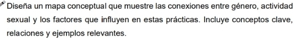 Diseña un mapa conceptual que muestre las conexiones entre género, actividad 
sexual y los factores que influyen en estas prácticas. Incluye conceptos clave, 
relaciones y ejemplos relevantes.