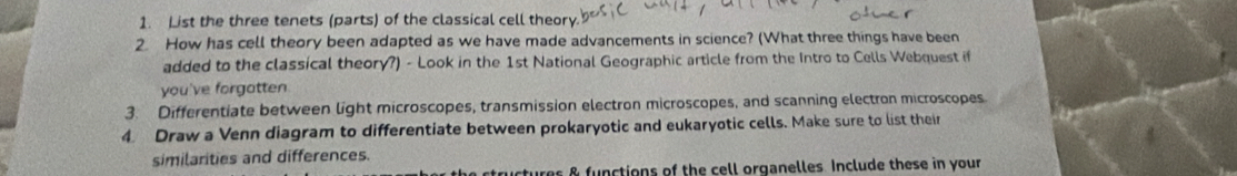 List the three tenets (parts) of the classical cell theory. 
2 How has cell theory been adapted as we have made advancements in science? (What three things have been 
added to the classical theory?) - Look in the 1st National Geographic article from the Intro to Cells Webquest if 
you've forgatten 
3. Differentiate between light microscopes, transmission electron microscopes, and scanning electron microscopes 
4 Draw a Venn diagram to differentiate between prokaryotic and eukaryotic cells. Make sure to list their 
similarities and differences. 
ctures & functions of the cell organelles. Include these in your