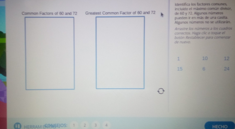 Identifica los factores comunes, 
incluido el máximo común divisor, 
Common Factors of 60 and 72 de 60 y 72. Algunos números 
pueden ir en más de una casilla. 
Algunos números no se utilizarán. 
Arrastre los números a los cuadros 
correctos. Haga clic o toque el 
botón Restablecer para comenzar 
de nuevo.
1 10 12
15 6 24
HERRAM ERONSEJOS: 1 2 3 4 HECHO