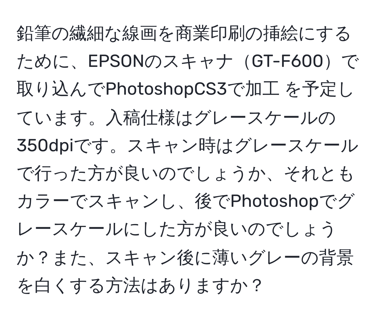 鉛筆の繊細な線画を商業印刷の挿絵にするために、EPSONのスキャナGT-F600で取り込んでPhotoshopCS3で加工 を予定しています。入稿仕様はグレースケールの350dpiです。スキャン時はグレースケールで行った方が良いのでしょうか、それともカラーでスキャンし、後でPhotoshopでグレースケールにした方が良いのでしょうか？また、スキャン後に薄いグレーの背景を白くする方法はありますか？