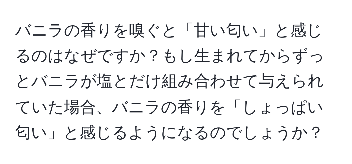 バニラの香りを嗅ぐと「甘い匂い」と感じるのはなぜですか？もし生まれてからずっとバニラが塩とだけ組み合わせて与えられていた場合、バニラの香りを「しょっぱい匂い」と感じるようになるのでしょうか？