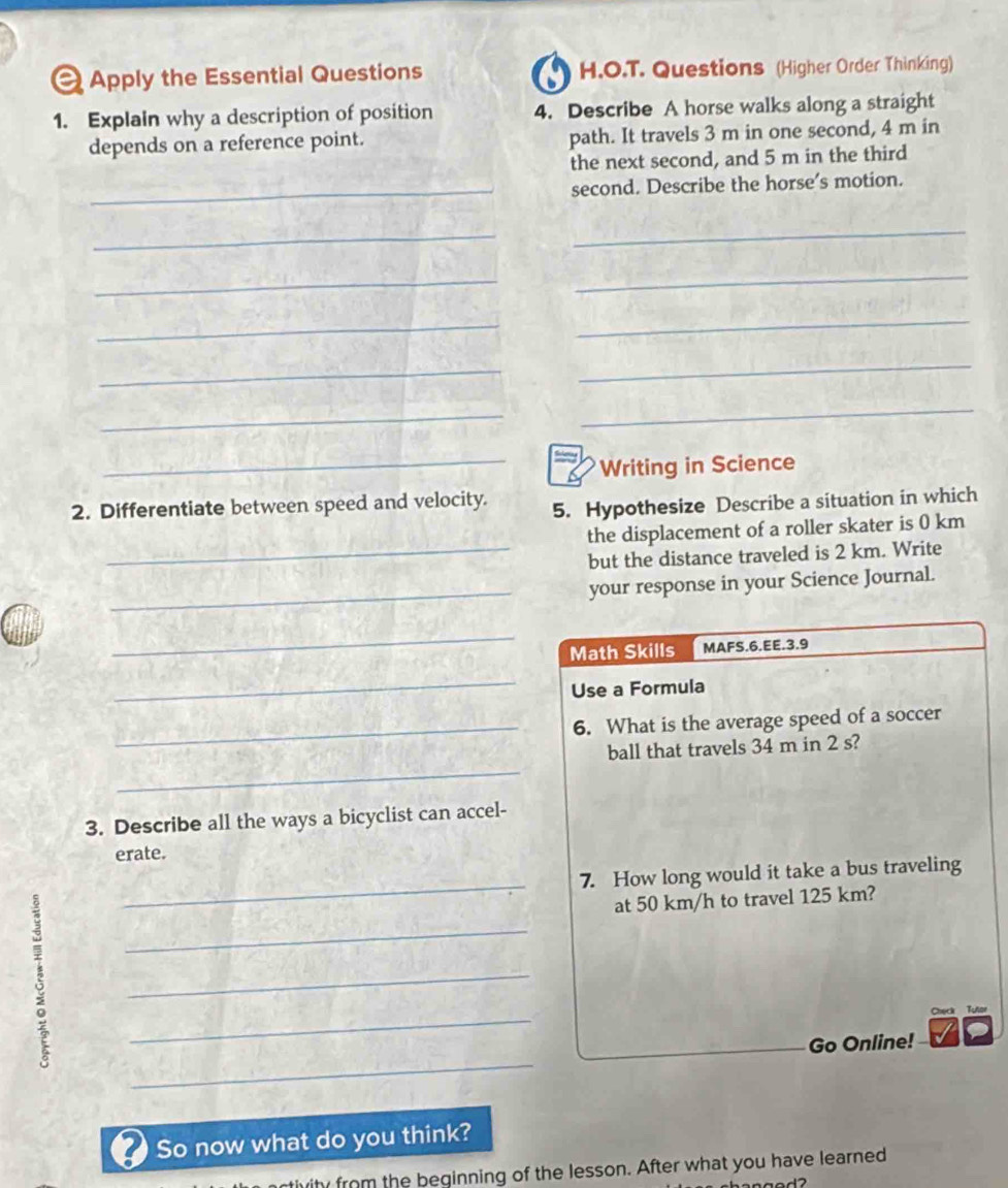 Apply the Essential Questions H.O.T. Questions (Higher Order Thinking) 
1. Explain why a description of position 4. Describe A horse walks along a straight 
depends on a reference point. path. It travels 3 m in one second, 4 m in 
the next second, and 5 m in the third 
_second. Describe the horse’s motion. 
__ 
_ 
_ 
_ 
_ 
_ 
_ 
_ 
_ 
_Writing in Science 
2. Differentiate between speed and velocity. 5. Hypothesize Describe a situation in which 
the displacement of a roller skater is 0 km
_but the distance traveled is 2 km. Write 
_your response in your Science Journal. 
_ 
Math Skills MAFS.6.EE.3.9 
_ 
Use a Formula 
_6. What is the average speed of a soccer 
_ 
ball that travels 34 m in 2 s? 
3. Describe all the ways a bicyclist can accel- 
erate. 
_ 
7. How long would it take a bus traveling 
at 50 km/h to travel 125 km? 
_ 
_ 
_ 
Check Tutor 
_ 
Go Online! 
So now what do you think? 
from the beginning of the lesson. After what you have learned