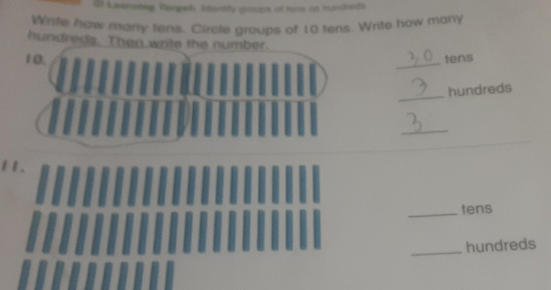 ④ Leernkeg. Rengelh, Identily groups of tens as hundreds 
Write how manry tens. Circle groups of 10 tens. Write how many 
hundreds. Then write the number.
1 0. _tens 
_ 
hundreds 
_ 
11. 
_tens 
_hundreds