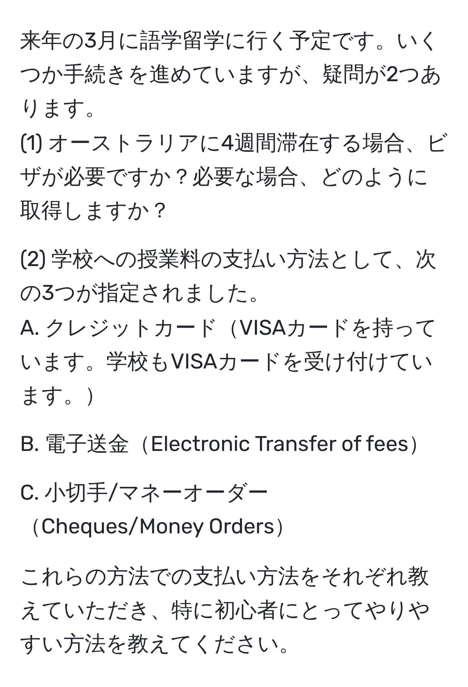 来年の3月に語学留学に行く予定です。いくつか手続きを進めていますが、疑問が2つあります。
(1) オーストラリアに4週間滞在する場合、ビザが必要ですか？必要な場合、どのように取得しますか？

(2) 学校への授業料の支払い方法として、次の3つが指定されました。
A. クレジットカードVISAカードを持っています。学校もVISAカードを受け付けています。

B. 電子送金Electronic Transfer of fees

C. 小切手/マネーオーダーCheques/Money Orders

これらの方法での支払い方法をそれぞれ教えていただき、特に初心者にとってやりやすい方法を教えてください。