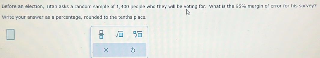 Before an election, Titan asks a random sample of 1,400 people who they will be voting for. What is the 95% margin of error for his survey? 
Write your answer as a percentage, rounded to the tenths place.
 □ /□   sqrt(□ ) sqrt[□](□ )
×