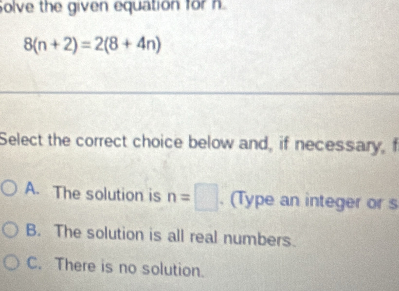 olve the given equation for h
8(n+2)=2(8+4n)
Select the correct choice below and, if necessary, f
A. The solution is n=□. (Type an integer or s
B. The solution is all real numbers.
C. There is no solution.