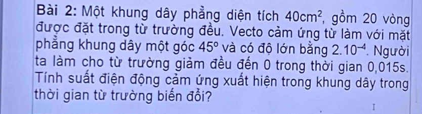 Một khung dây phẳng diện tích 40cm^2 , gồm 20 vòng 
được đặt trong từ trường đều. Vecto cảm ứng từ làm với mặt 
phẳng khung dây một góc 45° và có độ lớn bằng 2.10^(-4). Người 
ta làm cho từ trường giảm đều đến 0 trong thời gian 0,015s. 
Tính suất điện động cảm ứng xuất hiện trong khung dây trong 
thời gian từ trường biến đổi?