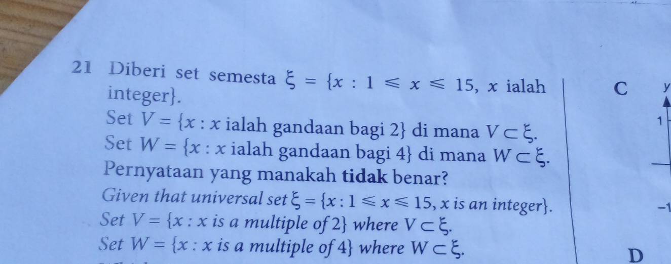 Diberi set semesta xi = x:1≤slant x≤slant 15 , x ialah
integer.
C y
Set V= x:x ialah gandaan bagi 2  di mana V⊂ xi. 
1
Set W= x:x ialah gandaan bagi 4  di mana W⊂ xi. 
Pernyataan yang manakah tidak benar?
Given that universal set xi = x:1≤slant x≤slant 15, , x is an integer.
-1
Set V= x:x is a multiple of 2  where V⊂ xi.
Set W= x:x is a multiple of 4 where W⊂ xi. D