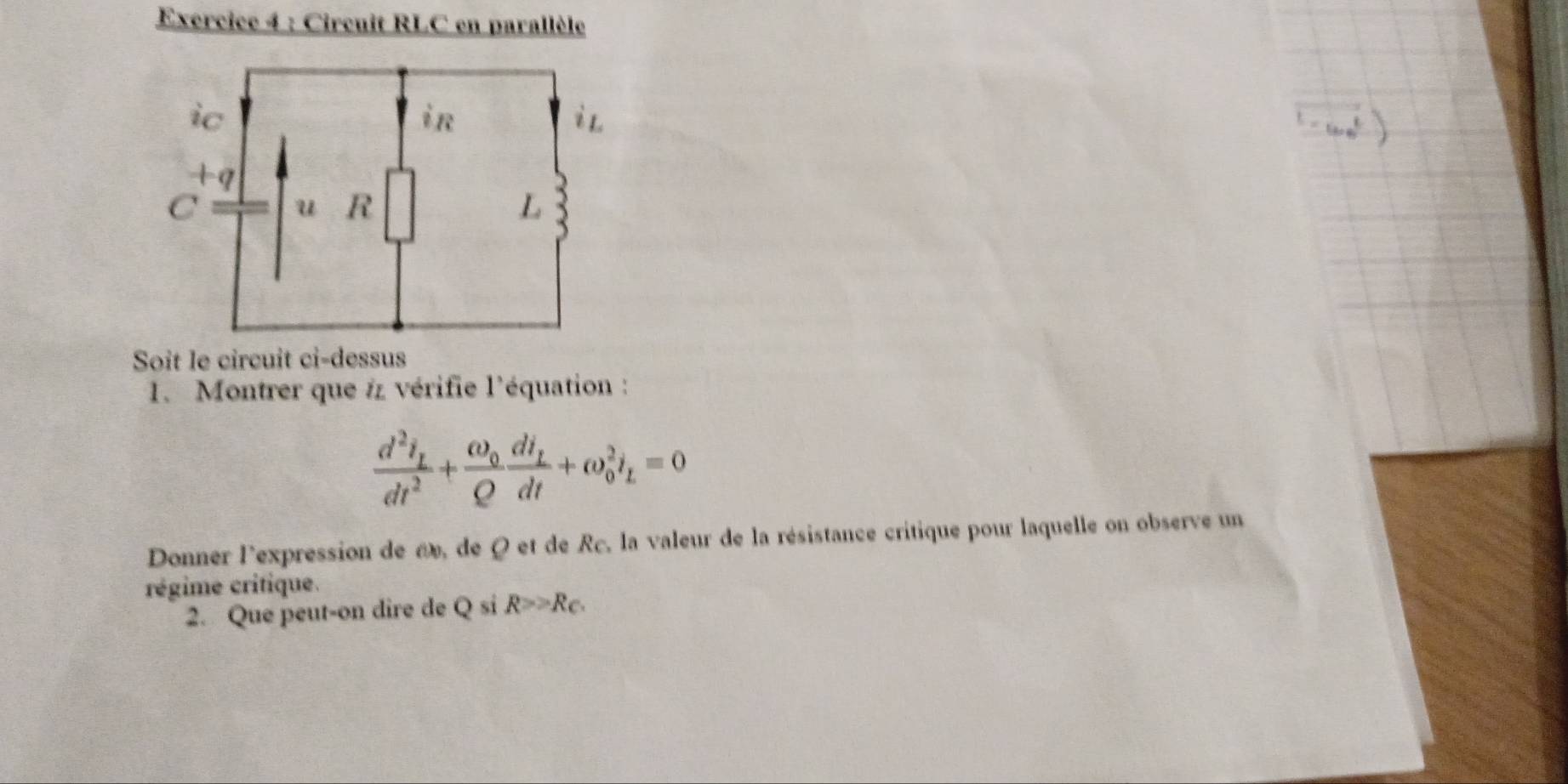 Circuit RLC en parallèle 
Soit le circuit ci-dessus 
1. Montrer que # vérifie l'équation :
frac d^2i_Ldt^2+frac omega _0Qfrac dt_Ldt+omega _0^(2i_L)=0
Donner l'expression de a», de Q et de Rc, la valeur de la résistance critique pour laquelle on observe un 
régime critique. 
2. Que peut-on dire de Q si R>≥slant R_c.