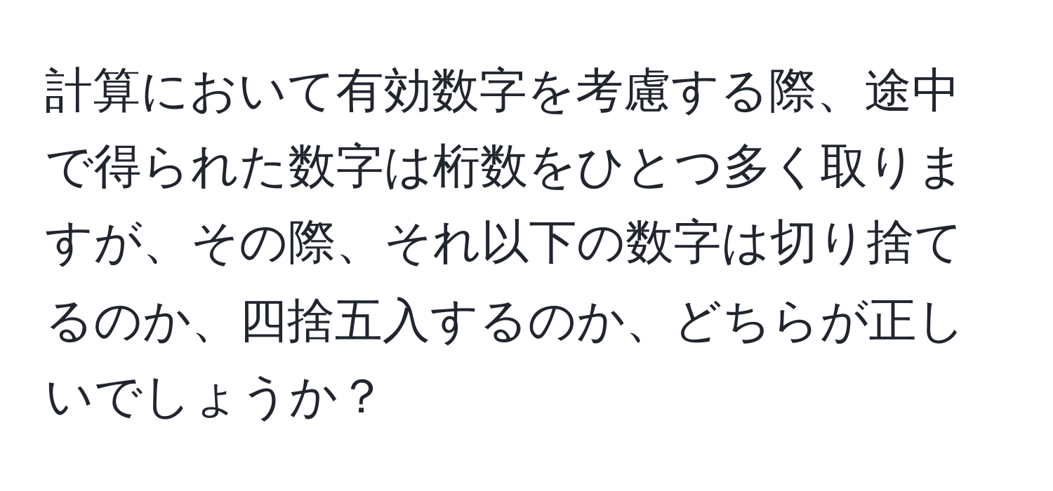 計算において有効数字を考慮する際、途中で得られた数字は桁数をひとつ多く取りますが、その際、それ以下の数字は切り捨てるのか、四捨五入するのか、どちらが正しいでしょうか？