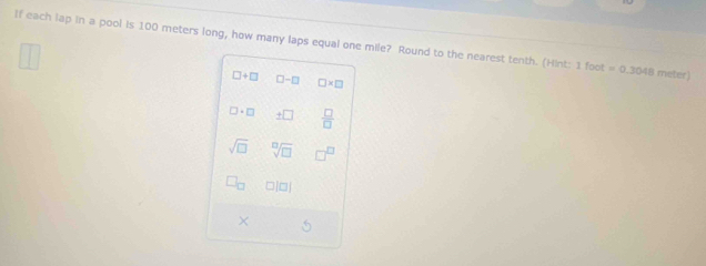 If each lap in a pool is 100 meters long, how many laps equal one mile? Round to the nearest tenth. (Hint: 1 00t =0.3048 meter)
□ +□ □ -□ □ * □
□ · □ _ +□  □ /□  
sqrt(□ ) sqrt[□](□ )
□ |□ |
× 5