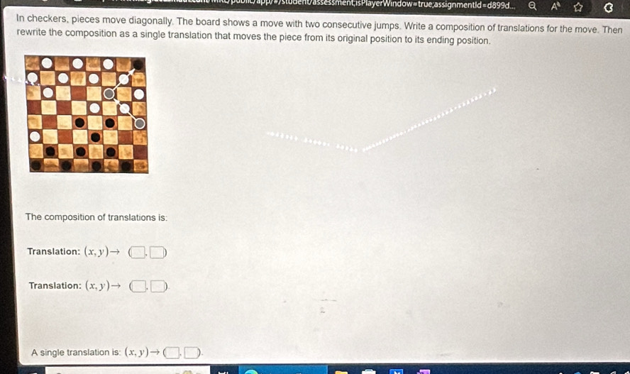 ent assessment; isPlayerWindow=true;assignmentId =d899d... a
In checkers, pieces move diagonally. The board shows a move with two consecutive jumps. Write a composition of translations for the move. Then
rewrite the composition as a single translation that moves the piece from its original position to its ending position.
The composition of translations is:
Translation: (x,y)to (□ ,□ )
Translation: (x,y)to (□ ,□ ). 
A single translation is: (x,y)to (□ ,□ ).