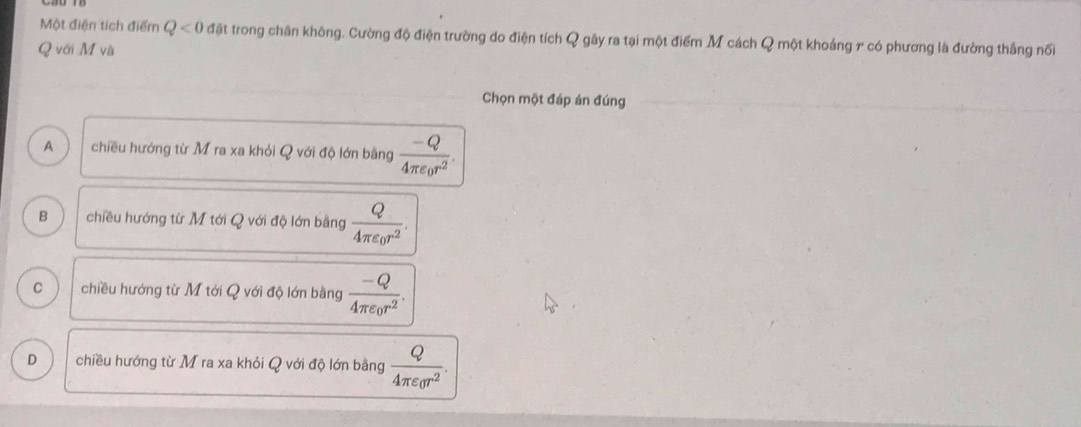 Một điện tích điểm Q<0</tex> đặt trong chân không. Cường độ điện trường do điện tích Q gây ra tại một điểm M cách Q một khoảng 7 có phương là đường thắng nối
Q với M và
Chọn một đáp án đúng
A chiều hướng từ M ra xa khỏi Q với độ lớn bằng frac -Q4π epsilon _0r^2.
B chiều hướng từ M tới Q với độ lớn bằng frac Q4π varepsilon _0r^2.
C chiều hướng từ M tới Q với độ lớn bằng frac -Q4π varepsilon _0r^2.
D chiều hướng từ M ra xa khỏi Q với độ lớn bằng frac Q4π varepsilon _0r^2.