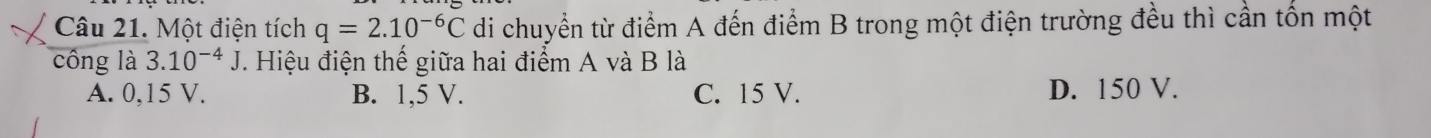 Một điện tích q=2.10^(-6)C di chuyển từ điểm A đến điểm B trong một điện trường đều thì cần tốn một
công là 3.10^(-4)J Hiệu điện thế giữa hai điểm A và B là
A. 0,15 V. B. 1,5 V. C. 15 V. D. 150 V.