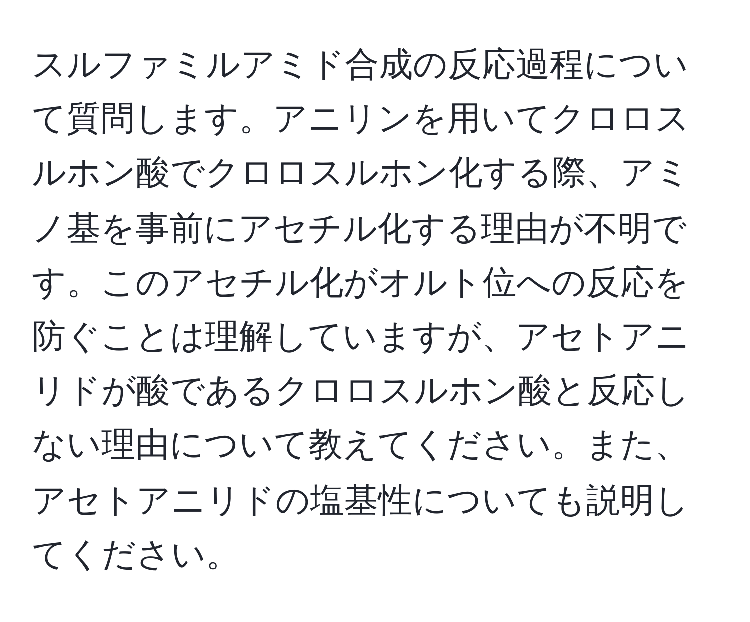 スルファミルアミド合成の反応過程について質問します。アニリンを用いてクロロスルホン酸でクロロスルホン化する際、アミノ基を事前にアセチル化する理由が不明です。このアセチル化がオルト位への反応を防ぐことは理解していますが、アセトアニリドが酸であるクロロスルホン酸と反応しない理由について教えてください。また、アセトアニリドの塩基性についても説明してください。