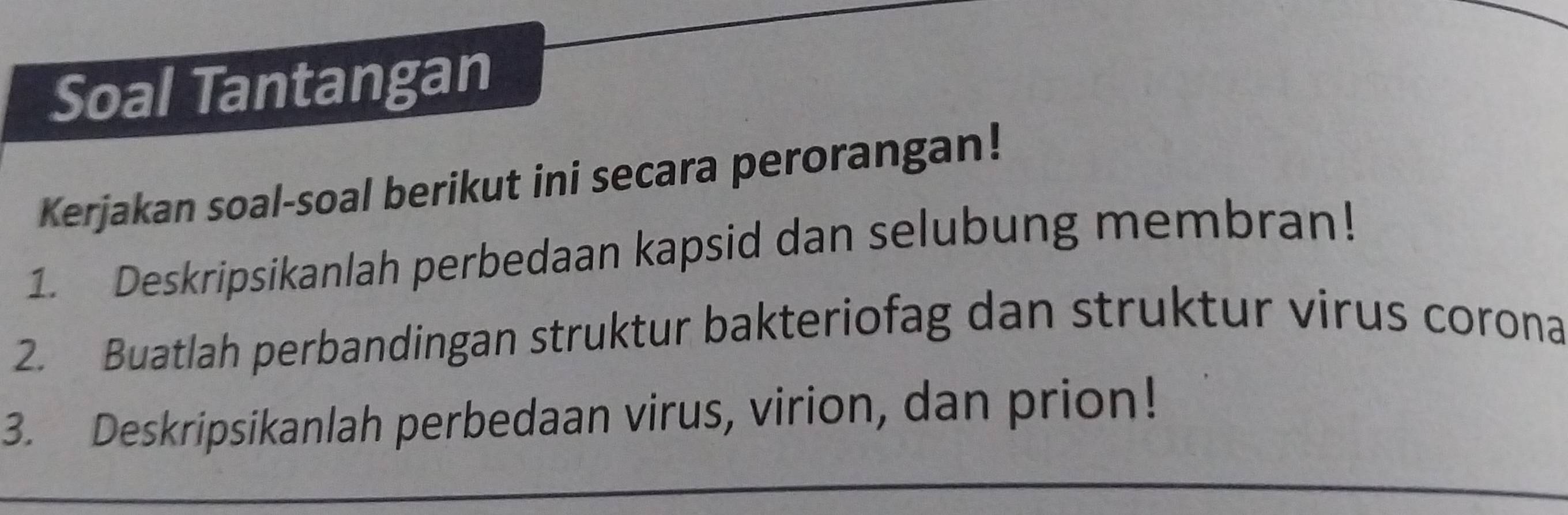 Soal Tantangan 
Kerjakan soal-soal berikut ini secara perorangan! 
1. Deskripsikanlah perbedaan kapsid dan selubung membran! 
2. Buatlah perbandingan struktur bakteriofag dan struktur virus corona 
3. Deskripsikanlah perbedaan virus, virion, dan prion!