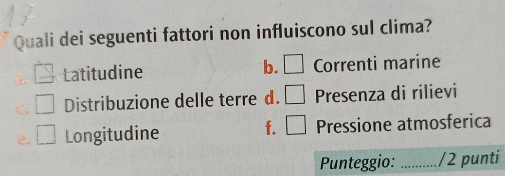 Quali dei seguenti fattori non influiscono sul clima?
b. □
_  Latitudine Correnti marine
□ Distribuzione delle terre d. □ Presenza di rilievi^
e. □ Longitudine f. □ Pressione atmosferica
Punteggio: _/2 punti