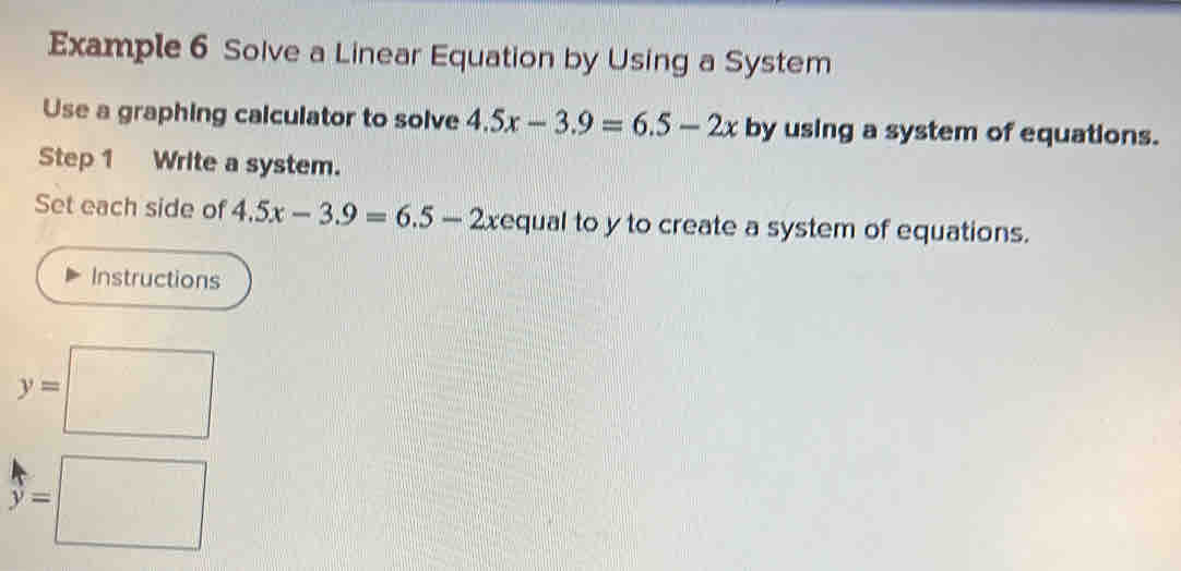 Example 6 Solve a Linear Equation by Using a System 
Use a graphing calculator to solve 4.5x-3.9=6.5-2x by using a system of equations. 
Step 1 Write a system. 
Set each side of 4.5x-3.9=6.5-2x equal to y to create a system of equations. 
Instructions
y=□
beginarrayr k y=□ endarray