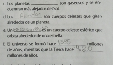 Los planetas _son gaseosos y se en 
cuentran más alejados del Sol. 
d. Los _son cuerpos celestes que giran 
alrededor de un planeta. 
e. Un _L es un cuerpo celeste esférico que 
orbita alrededor de una estrella. 
f. El universo se formó hace _millones 
de años, mientras que la Tierra hace_ 
millones de años.