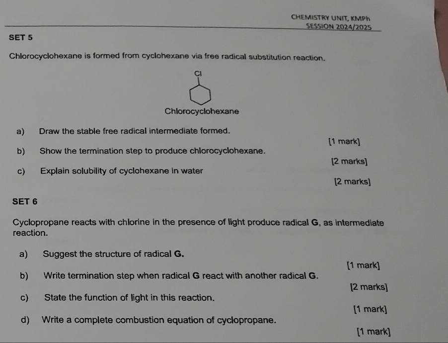 CHEMISTRY UNIT, KMPh 
SESSION 2024/2025 
SET 5 
Chlorocyclohexane is formed from cyclohexane via free radical substitution reaction. 
Cl 
Chlorocyclohexane 
a) Draw the stable free radical intermediate formed. 
[1 mark] 
b) Show the termination step to produce chlorocyclohexane. 
[2 marks] 
c) Explain solubility of cyclohexane in water 
[2 marks] 
SET 6 
Cyclopropane reacts with chlorine in the presence of light produce radical G, as intermediate 
reaction. 
a) Suggest the structure of radical G. 
[1 mark] 
b) Write termination step when radical G react with another radical G. 
[2 marks] 
c) State the function of light in this reaction. 
[1 mark] 
d) Write a complete combustion equation of cyclopropane. 
[1 mark]