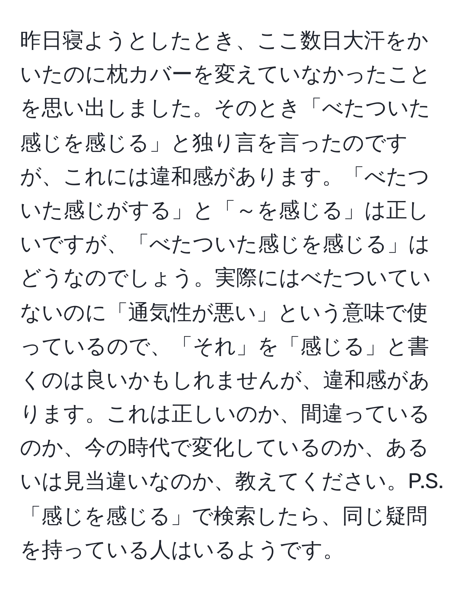 昨日寝ようとしたとき、ここ数日大汗をかいたのに枕カバーを変えていなかったことを思い出しました。そのとき「べたついた感じを感じる」と独り言を言ったのですが、これには違和感があります。「べたついた感じがする」と「～を感じる」は正しいですが、「べたついた感じを感じる」はどうなのでしょう。実際にはべたついていないのに「通気性が悪い」という意味で使っているので、「それ」を「感じる」と書くのは良いかもしれませんが、違和感があります。これは正しいのか、間違っているのか、今の時代で変化しているのか、あるいは見当違いなのか、教えてください。P.S.「感じを感じる」で検索したら、同じ疑問を持っている人はいるようです。