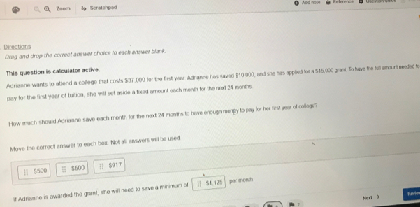 Zoorn Scratchpad Add note Reference
Directions
Drag and drop the correct answer choice to each answer blank.
This question is calculator active.
Adrianne wants to attend a college that costs $37,000 for the first year. Adrianne has saved $10,000, and she has applied for a $15,000 grant. To have the full amount needed to
pay for the first year of tuition, she will set aside a fixed amount each month for the next 24 months
How much should Adrianne save each month for the next 24 months to have enough morpy to pay for her first year of college?
Move the correct answer to each box. Not all answers will be used
$500 H $600  S917
If Adrianne is awarded the grant, she will need to save a minimum of $1,125 per month
Next )
7 Revie