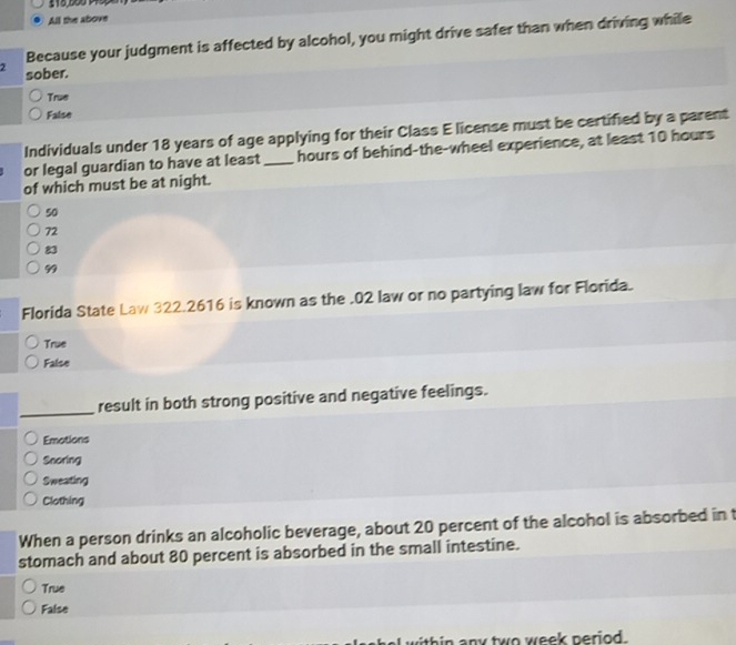 All the above
Because your judgment is affected by alcohol, you might drive safer than when driving while
2 sober.
True
False
Individuals under 18 years of age applying for their Class E license must be certified by a parent
or legal guardian to have at least _ hours of behind-the-wheel experience, at least 10 hours
of which must be at night.
50
72
83
99
Florida State Law 322.2616 is known as the . 02 law or no partying law for Florida.
True
False
_result in both strong positive and negative feelings.
Emotions
Snoring
Sweating
Clothing
When a person drinks an alcoholic beverage, about 20 percent of the alcohol is absorbed in t
stomach and about 80 percent is absorbed in the small intestine.
True
False
within any two week period.